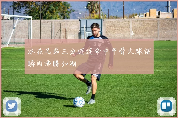 水花兄弟三分连连命中甲骨文球馆瞬间沸腾如潮