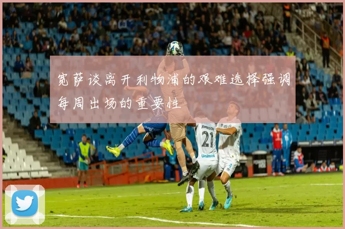 宽萨谈离开利物浦的艰难选择强调每周出场的重要性
